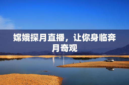 嫦娥探月直播，让你身临奔月奇观