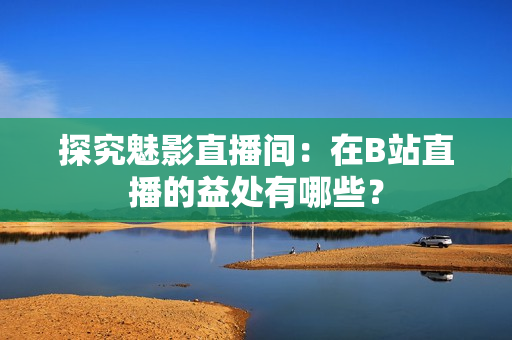 探究魅影直播间：在B站直播的益处有哪些？