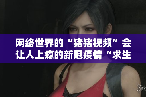 网络世界的“猪猪视频”会让人上瘾的新冠疫情“求生秘籍”