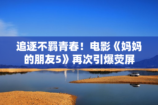 追逐不羁青春！电影《妈妈的朋友5》再次引爆荧屏