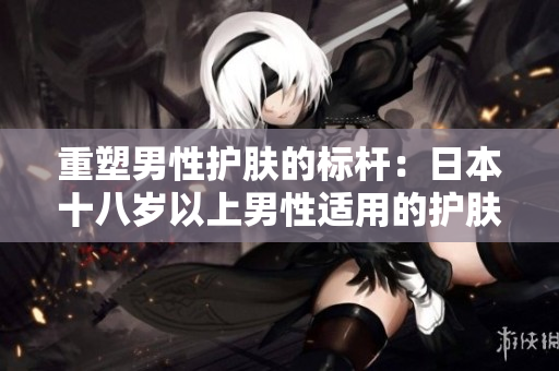 重塑男性护肤的标杆：日本十八岁以上男性适用的护肤品