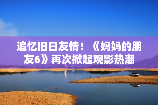 追忆旧日友情！《妈妈的朋友6》再次掀起观影热潮
