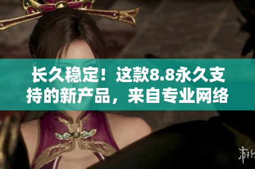 长久稳定！这款8.8永久支持的新产品，来自专业网络编辑