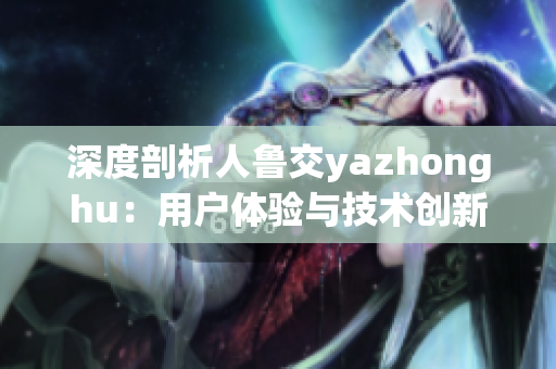 深度剖析人鲁交yazhonghu：用户体验与技术创新并重