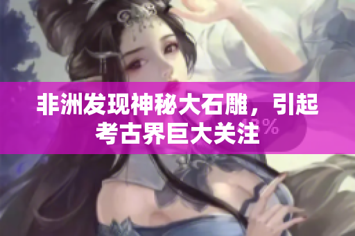 非洲发现神秘大石雕，引起考古界巨大关注