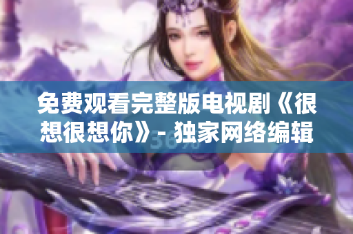 免费观看完整版电视剧《很想很想你》- 独家网络编辑推荐