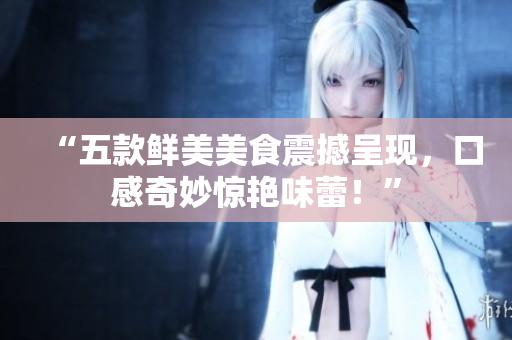 “五款鲜美美食震撼呈现，口感奇妙惊艳味蕾！”