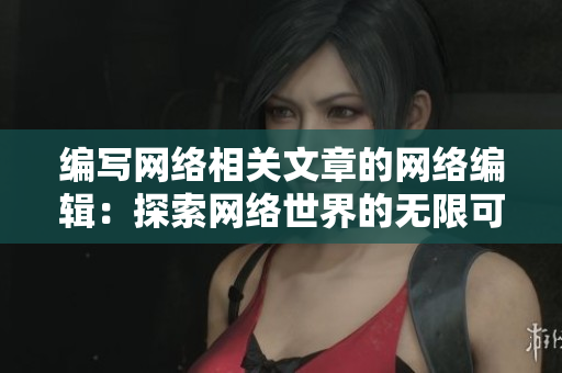 编写网络相关文章的网络编辑：探索网络世界的无限可能