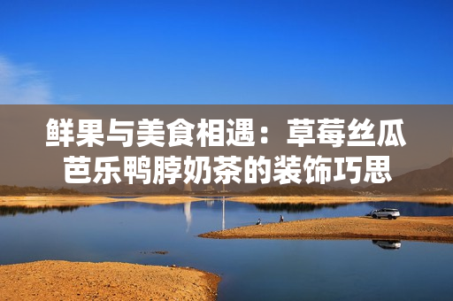 鲜果与美食相遇：草莓丝瓜芭乐鸭脖奶茶的装饰巧思