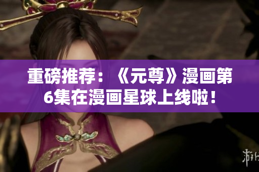 重磅推荐：《元尊》漫画第6集在漫画星球上线啦！