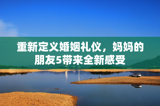 重新定义婚姻礼仪，妈妈的朋友5带来全新感受