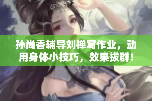 孙尚香辅导刘禅写作业，动用身体小技巧，效果拔群！
