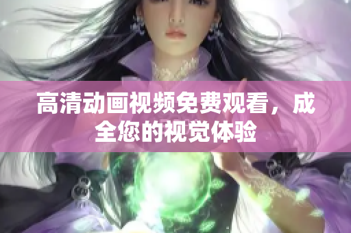 高清动画视频免费观看，成全您的视觉体验