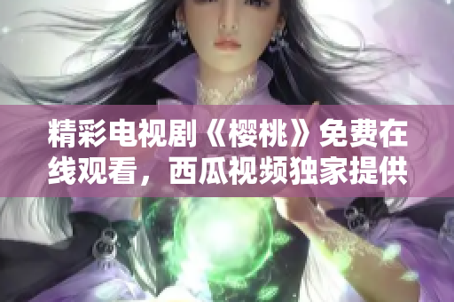 精彩电视剧《樱桃》免费在线观看，西瓜视频独家提供