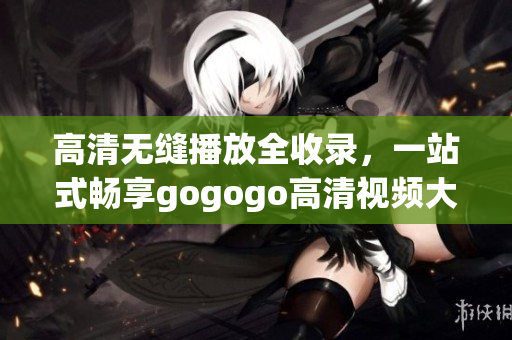 高清无缝播放全收录，一站式畅享gogogo高清视频大全