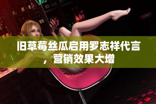 旧草莓丝瓜启用罗志祥代言，营销效果大增