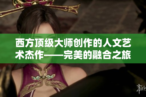 西方顶级大师创作的人文艺术杰作——完美的融合之旅