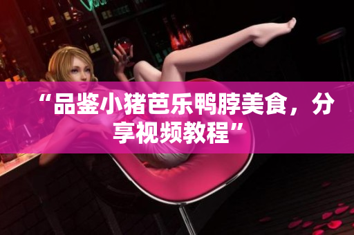 “品鉴小猪芭乐鸭脖美食，分享视频教程”