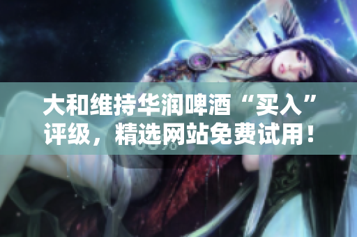 大和维持华润啤酒“买入”评级，精选网站免费试用！