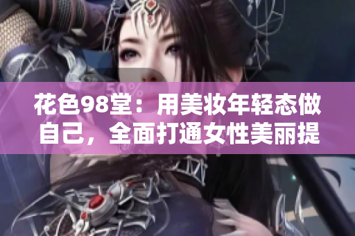 花色98堂：用美妆年轻态做自己，全面打通女性美丽提升新空间