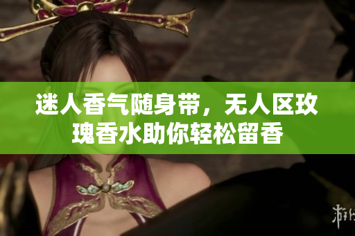 迷人香气随身带，无人区玫瑰香水助你轻松留香