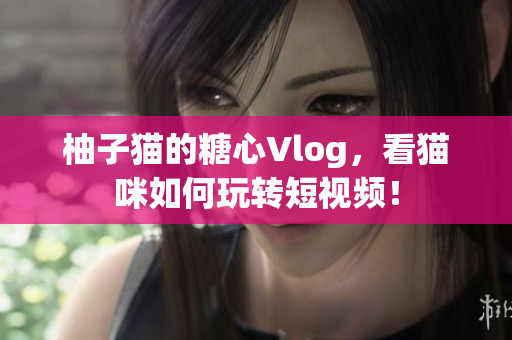柚子猫的糖心Vlog，看猫咪如何玩转短视频！