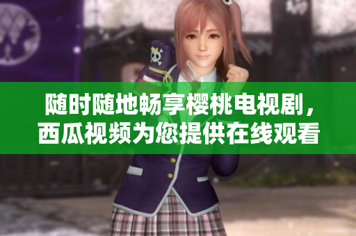 随时随地畅享樱桃电视剧，西瓜视频为您提供在线观看