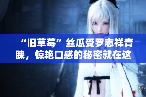 “旧草莓”丝瓜受罗志祥青睐，惊艳口感的秘密就在这！