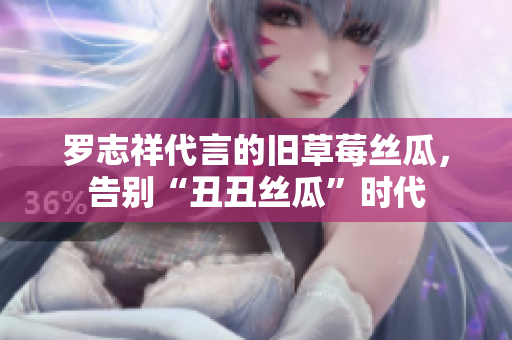 罗志祥代言的旧草莓丝瓜，告别“丑丑丝瓜”时代