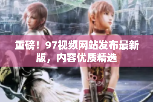 重磅！97视频网站发布最新版，内容优质精选