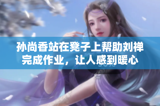 孙尚香站在凳子上帮助刘禅完成作业，让人感到暖心