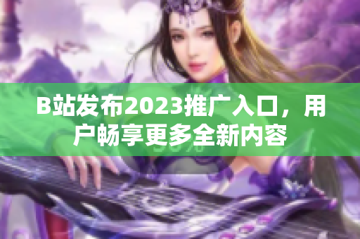 B站发布2023推广入口，用户畅享更多全新内容