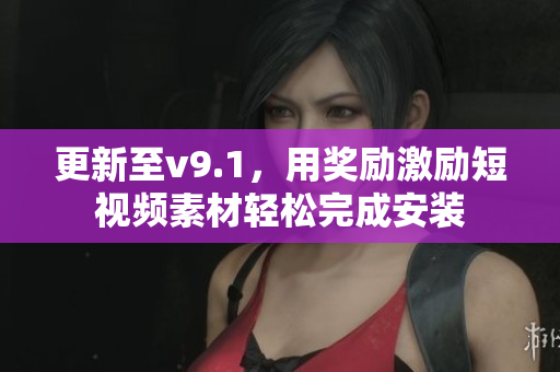 更新至v9.1，用奖励激励短视频素材轻松完成安装
