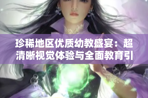 珍稀地区优质幼教盛宴：超清晰视觉体验与全面教育引领!