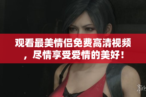 观看最美情侣免费高清视频，尽情享受爱情的美好！
