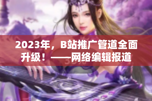 2023年，B站推广管道全面升级！——网络编辑报道