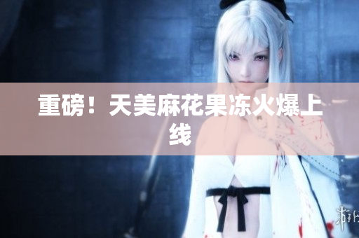 重磅！天美麻花果冻火爆上线