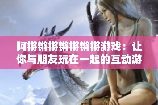 阿锵锵锵锵锵锵锵游戏：让你与朋友玩在一起的互动游戏