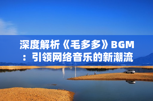 深度解析《毛多多》BGM：引领网络音乐的新潮流