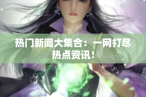 热门新闻大集合：一网打尽热点资讯！