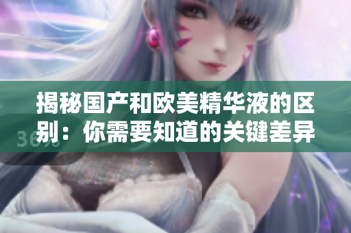 揭秘国产和欧美精华液的区别：你需要知道的关键差异