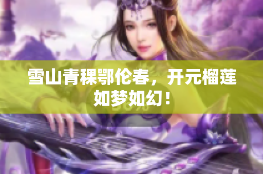 雪山青稞鄂伦春，开元榴莲如梦如幻！