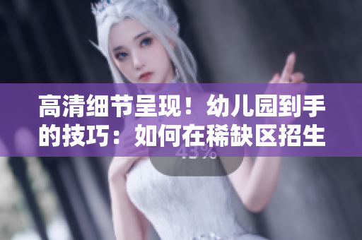 高清细节呈现！幼儿园到手的技巧：如何在稀缺区招生