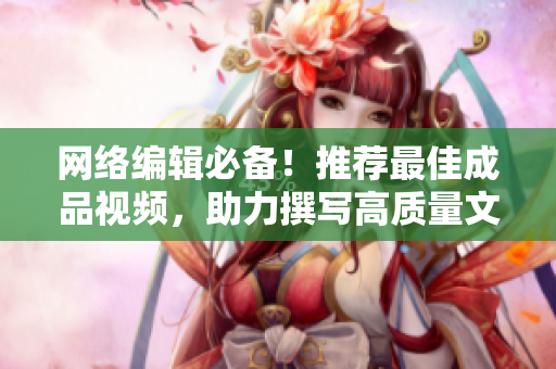 网络编辑必备！推荐最佳成品视频，助力撰写高质量文章