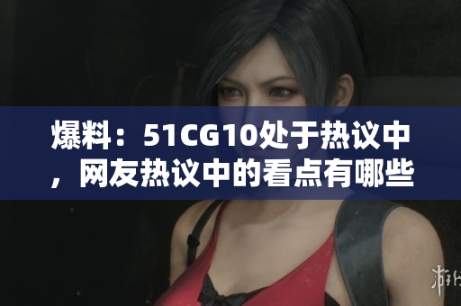 爆料：51CG10处于热议中，网友热议中的看点有哪些？