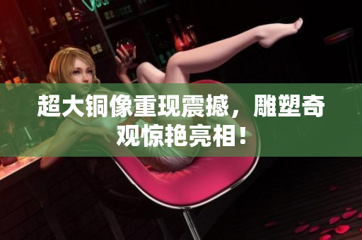 超大铜像重现震撼，雕塑奇观惊艳亮相！