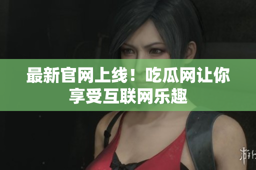 最新官网上线！吃瓜网让你享受互联网乐趣