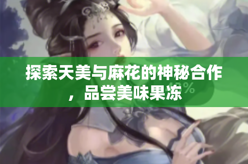 探索天美与麻花的神秘合作，品尝美味果冻