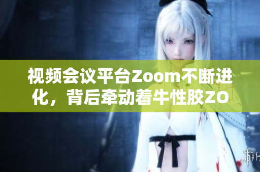 视频会议平台Zoom不断进化，背后牵动着牛性胶ZOOm的秘密