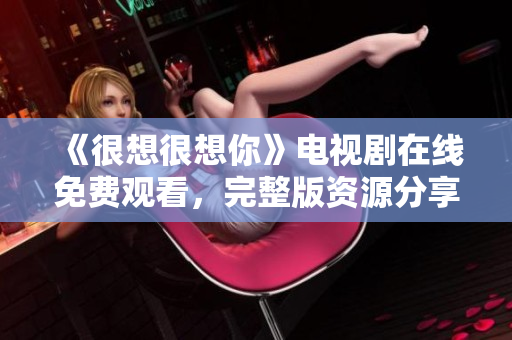 《很想很想你》电视剧在线免费观看，完整版资源分享！